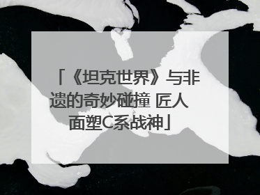 《坦克世界》与非遗的奇妙碰撞 匠人面塑C系战神