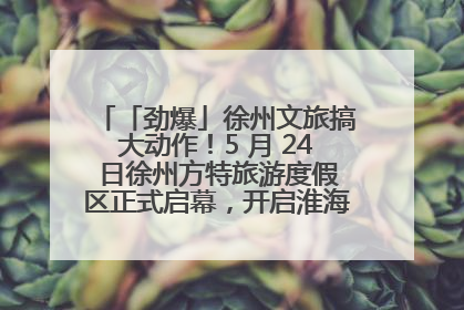 「劲爆」徐州文旅搞大动作！5 月 24 日徐州方特旅游度假区正式启幕，开启淮海旅游新篇章