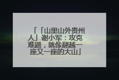 「山里山外贵州人」谢小军：攻克难题，就像翻越一座又一座的大山