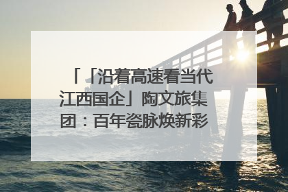 「沿着高速看当代江西国企」陶文旅集团：百年瓷脉焕新彩 文旅融合谱华章