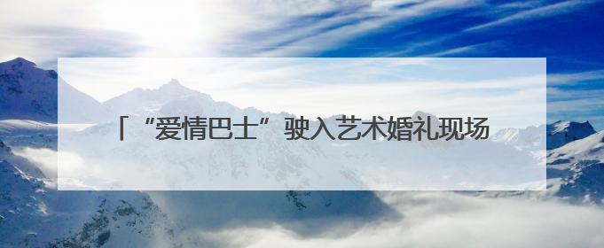 “爱情巴士”驶入艺术婚礼现场 婚俗改革绘就文明幸福图景