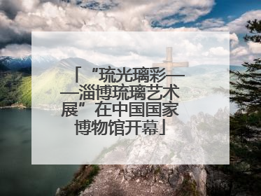 “琉光璃彩——淄博琉璃艺术展”在中国国家博物馆开幕