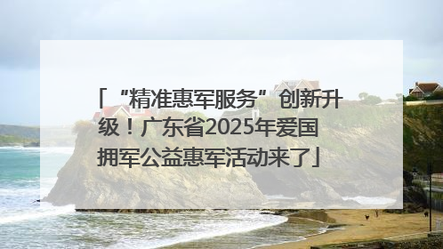 “精准惠军服务”创新升级！广东省2025年爱国拥军公益惠军活动来了