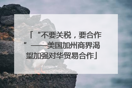 “不要关税，要合作”——美国加州商界渴望加强对华贸易合作