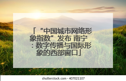 “中国城市网络形象指数”发布 南宁：数字传播与国际形象的西部窗口