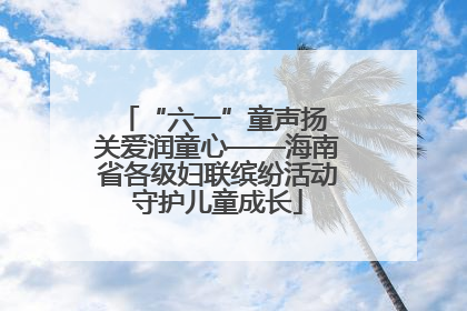 “六一”童声扬 关爱润童心——海南省各级妇联缤纷活动守护儿童成长