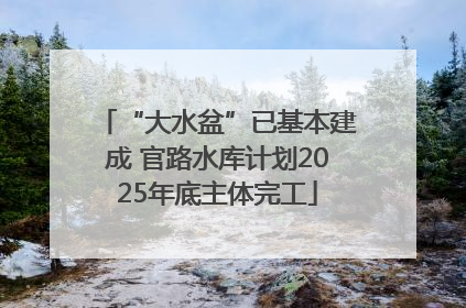 “大水盆”已基本建成 官路水库计划2025年底主体完工
