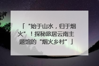 “始于山水，归于烟火”！探秘旅居云南主题馆的“烟火乡村”