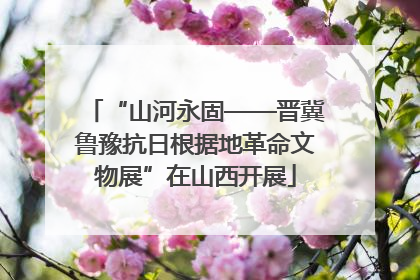 “山河永固——晋冀鲁豫抗日根据地革命文物展”在山西开展