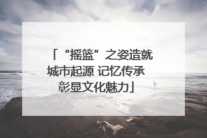 “摇篮”之姿造就城市起源 记忆传承彰显文化魅力