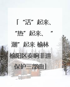 “活”起来、“热”起来、“潮”起来 榆林榆阳区奏响非遗保护三部曲