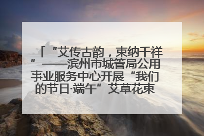 “艾传古韵，束纳千祥”——滨州市城管局公用事业服务中心开展“我们的节日·端午”艾草花束制作主题活动