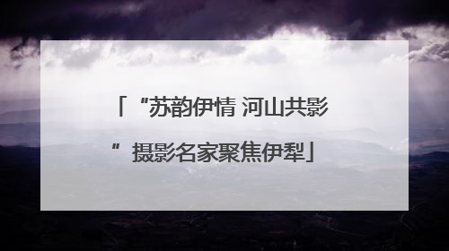 “苏韵伊情 河山共影”摄影名家聚焦伊犁