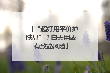 “超好用平价护肤品”？白天用或有致癌风险