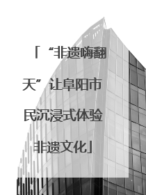 “非遗嗨翻天”让阜阳市民沉浸式体验非遗文化