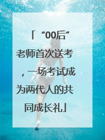 “00后”老师首次送考，一场考试成为两代人的共同成长礼