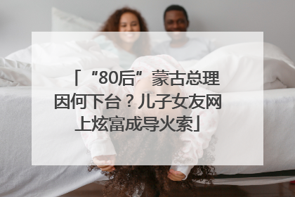 “80后”蒙古总理因何下台？儿子女友网上炫富成导火索