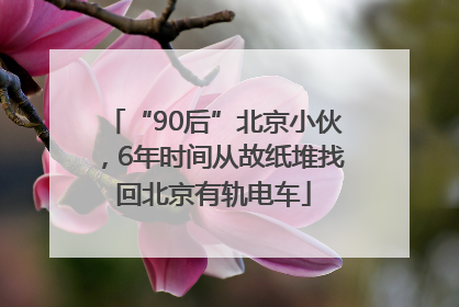 “90后”北京小伙，6年时间从故纸堆找回北京有轨电车