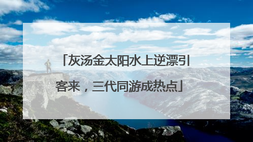 灰汤金太阳水上逆漂引客来，三代同游成热点