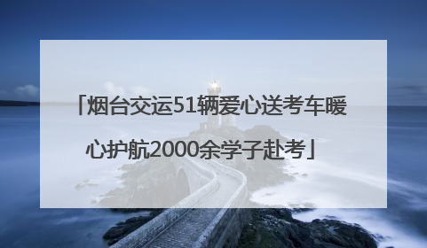 烟台交运51辆爱心送考车暖心护航2000余学子赴考