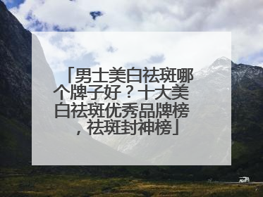 男士美白祛斑哪个牌子好？十大美白祛斑优秀品牌榜，祛斑封神榜