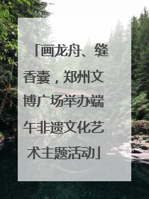 画龙舟、缝香囊，郑州文博广场举办端午非遗文化艺术主题活动
