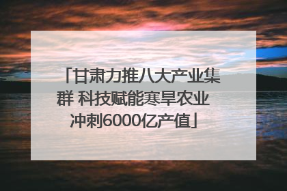 甘肃力推八大产业集群 科技赋能寒旱农业冲刺6000亿产值