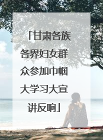 甘肃各族各界妇女群众参加巾帼大学习大宣讲反响