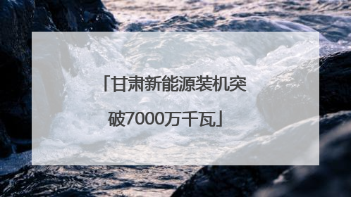 甘肃新能源装机突破7000万千瓦