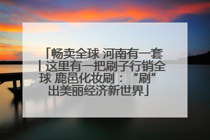 畅卖全球 河南有一套丨这里有一把刷子行销全球 鹿邑化妆刷：“刷”出美丽经济新世界
