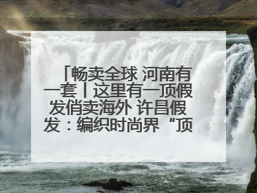 畅卖全球 河南有一套丨这里有一顶假发俏卖海外 许昌假发：编织时尚界“顶上艺术”