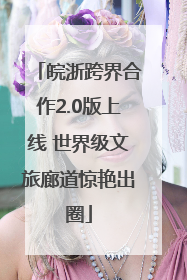 皖浙跨界合作2.0版上线 世界级文旅廊道惊艳出圈