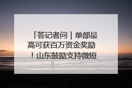 答记者问｜单部最高可获百万资金奖励！山东鼓励支持微短剧创作摄制