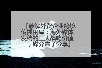 破解外贸企业跨境传播困局：海外媒体发稿的三大战略价值，媒介盒子分享