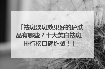 祛斑淡斑效果好的护肤品有哪些？十大美白祛斑排行榜口碑炸裂！