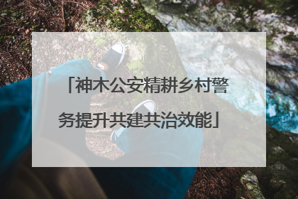 神木公安精耕乡村警务提升共建共治效能