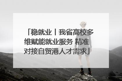 稳就业丨我省高校多维赋能就业服务 精准对接自贸港人才需求