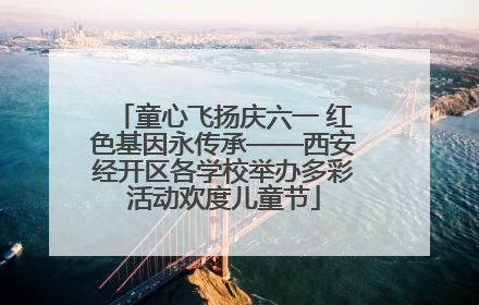 童心飞扬庆六一 红色基因永传承——西安经开区各学校举办多彩活动欢度儿童节