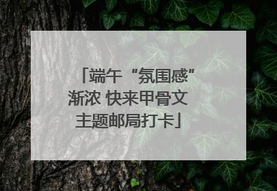 端午“氛围感”渐浓 快来甲骨文主题邮局打卡