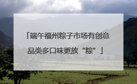 端午福州粽子市场有创意 品类多口味更放“粽”