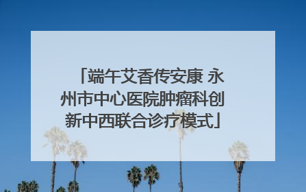 端午艾香传安康 永州市中心医院肿瘤科创新中西联合诊疗模式