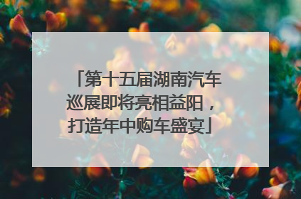 第十五届湖南汽车巡展即将亮相益阳，打造年中购车盛宴