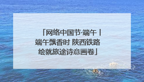 网络中国节·端午丨端午飘香时 陕西铁路绘就旅途诗意画卷