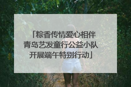 粽香传情爱心相伴 青岛艺发童行公益小队开展端午特别行动