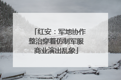 红安：军地协作整治穿着仿制军服商业演出乱象
