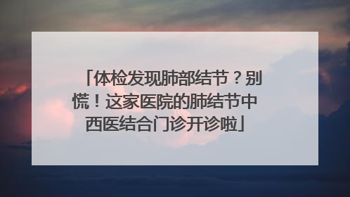 体检发现肺部结节？别慌！这家医院的肺结节中西医结合门诊开诊啦