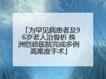 为罕见病患者及96岁老人治骨折 株洲恺德医院完成多例高难度手术