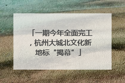 一期今年全面完工，杭州大城北文化新地标“揭幕”