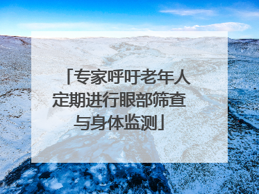 专家呼吁老年人定期进行眼部筛查与身体监测