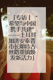 专访丨“希望与中国携手共建”——土耳其加济安泰普市长期待古丝路重镇焕发新活力